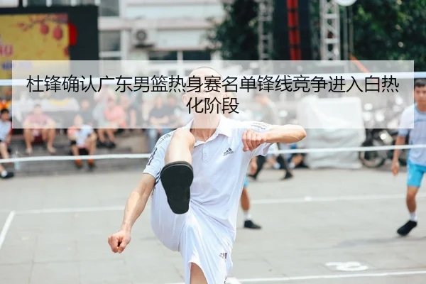 杜锋确认广东男篮热身赛名单锋线竞争进入白热化阶段