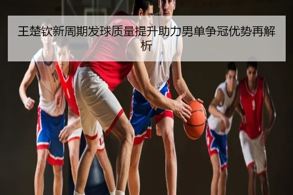 王楚钦新周期发球质量提升助力男单争冠优势再解析