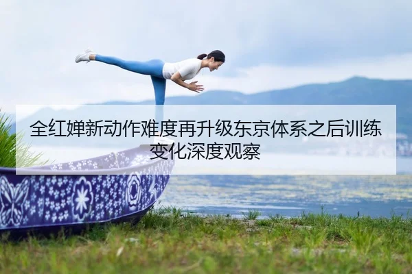 全红婵新动作难度再升级东京体系之后训练变化深度观察