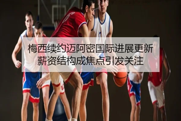 梅西续约迈阿密国际进展更新 薪资结构成焦点引发关注