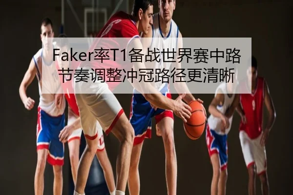 Faker率T1备战世界赛中路节奏调整冲冠路径更清晰